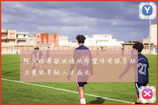 阿莫林尊敬坎通纳希望传奇球员助力曼联年轻人才成长