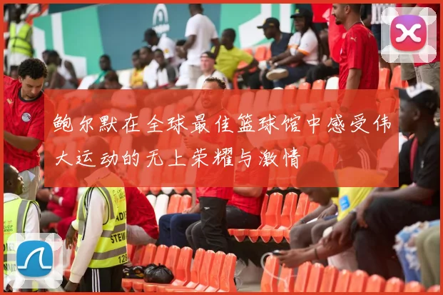 鲍尔默在全球最佳篮球馆中感受伟大运动的无上荣耀与激情