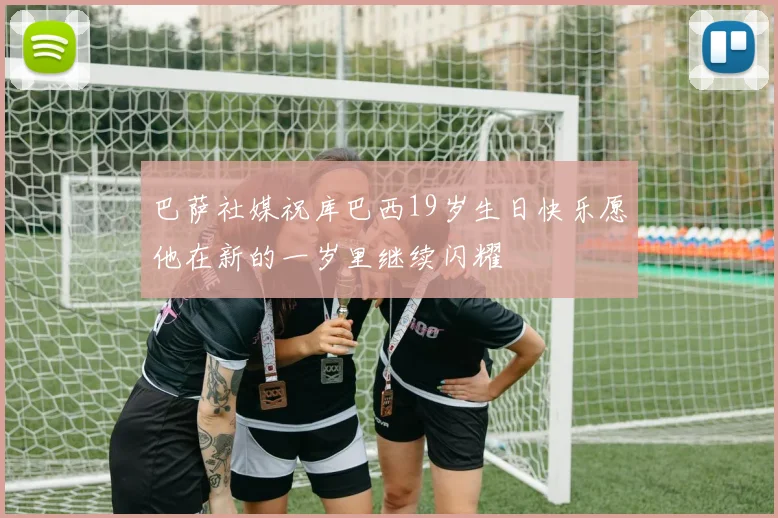 巴萨社媒祝库巴西19岁生日快乐愿他在新的一岁里继续闪耀