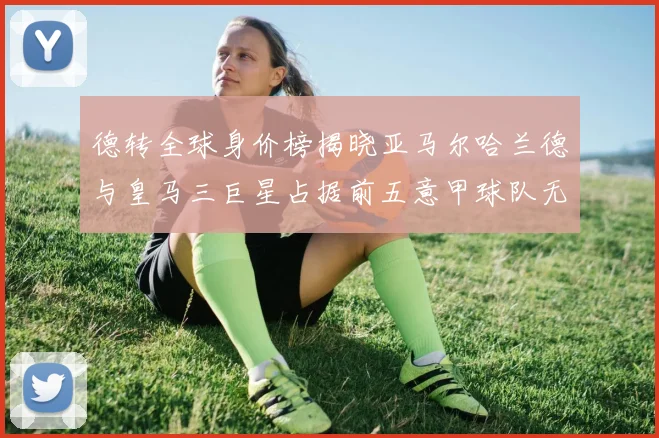 德转全球身价榜揭晓亚马尔哈兰德与皇马三巨星占据前五意甲球队无缘前二十