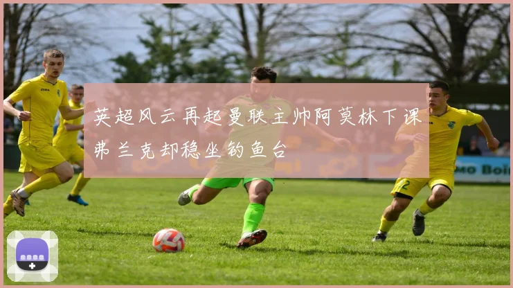 英超风云再起曼联主帅阿莫林下课弗兰克却稳坐钓鱼台