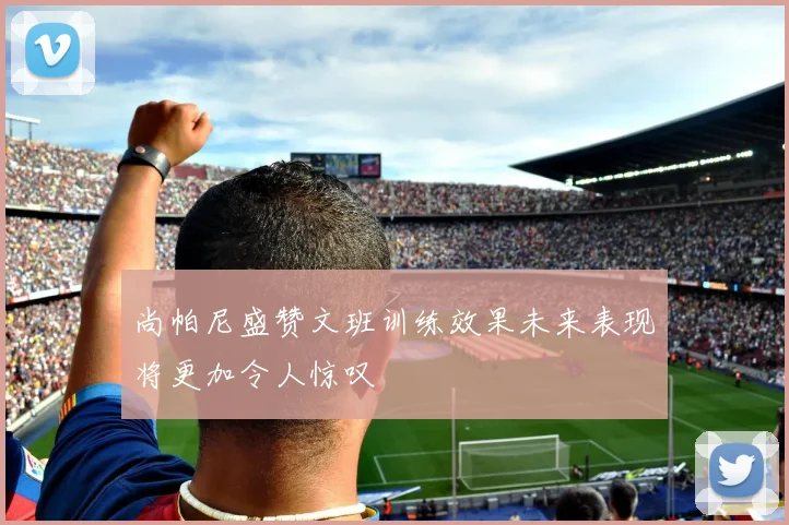 尚帕尼盛赞文班训练效果未来表现将更加令人惊叹