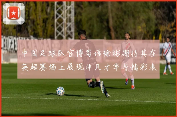 中国足球队官博寄语徐彬期待其在英超赛场上展现非凡才华与精彩表现