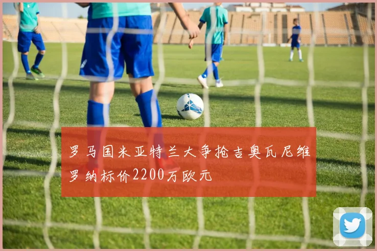 罗马国米亚特兰大争抢吉奥瓦尼维罗纳标价2200万欧元