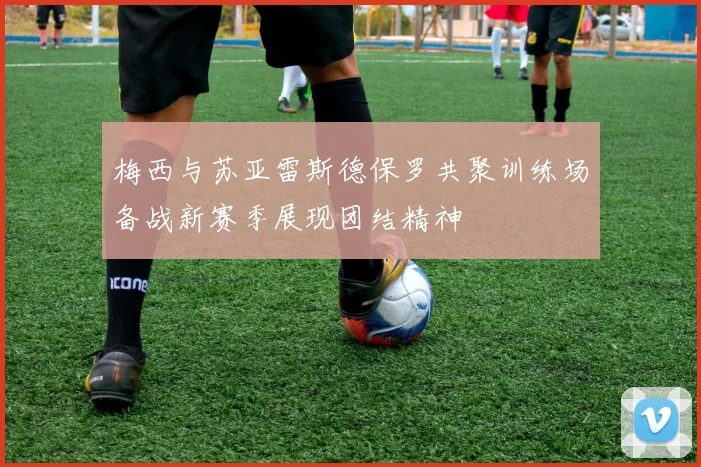 梅西与苏亚雷斯德保罗共聚训练场备战新赛季展现团结精神