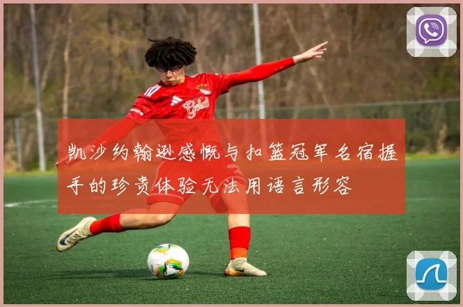 凯沙约翰逊感慨与扣篮冠军名宿握手的珍贵体验无法用语言形容