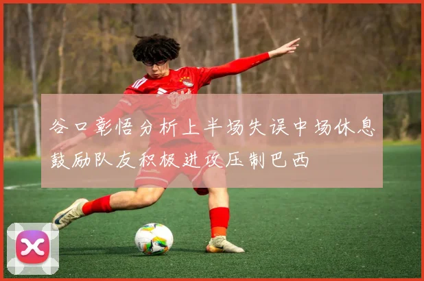 谷口彰悟分析上半场失误中场休息鼓励队友积极进攻压制巴西