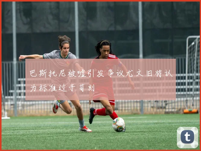 巴斯托尼被嘘引发争议尤文旧将认为标准过于苛刻