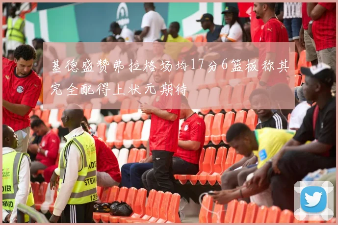 基德盛赞弗拉格场均17分6篮板称其完全配得上状元期待