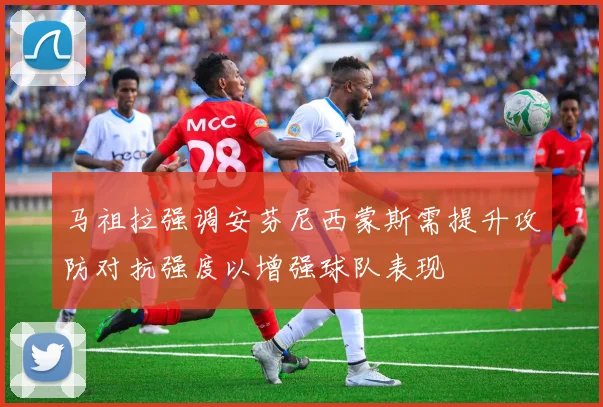 马祖拉强调安芬尼西蒙斯需提升攻防对抗强度以增强球队表现