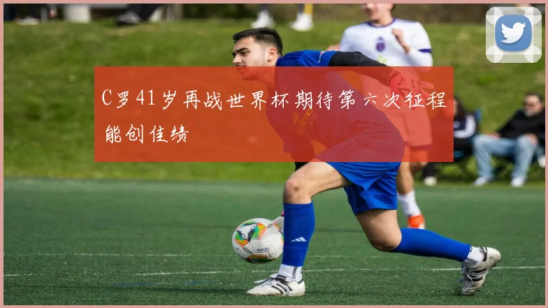 C罗41岁再战世界杯期待第六次征程能创佳绩