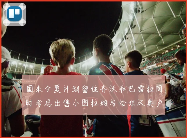 国米今夏计划留住齐沃和巴雷拉同时考虑出售小图拉姆与恰尔汉奥卢