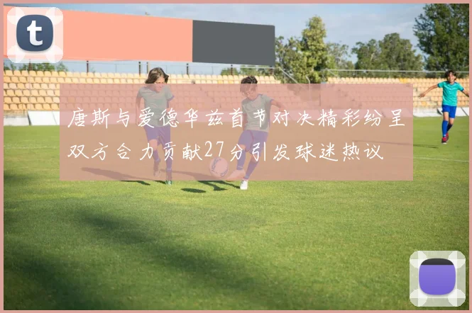 唐斯与爱德华兹首节对决精彩纷呈双方合力贡献27分引发球迷热议