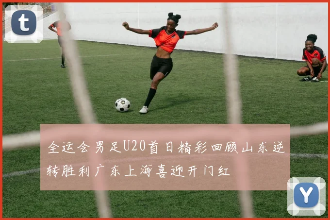 全运会男足U20首日精彩回顾山东逆转胜利广东上海喜迎开门红